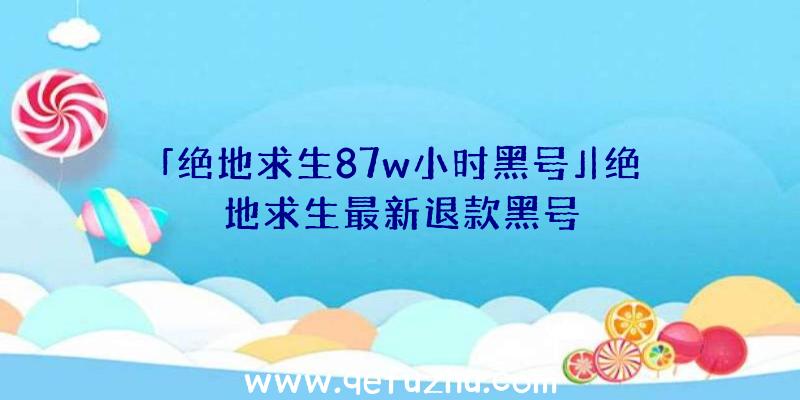 「绝地求生87w小时黑号」|绝地求生最新退款黑号